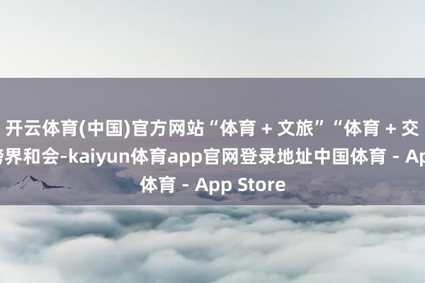 开云体育(中国)官方网站“体育 + 文旅”“体育 + 交易” 的跨界和会-kaiyun体育app官网登录地址中国体育 - App Store