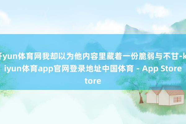 开yun体育网我却以为他内容里藏着一份脆弱与不甘-kaiyun体育app官网登录地址中国体育 - App Store