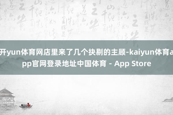 开yun体育网店里来了几个抉剔的主顾-kaiyun体育app官网登录地址中国体育 - App Store